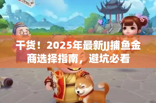 干货！2025年最新JJ捕鱼金商选择指南，避坑必看